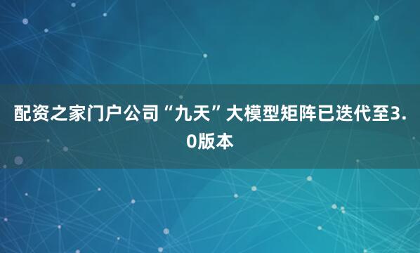 配资之家门户公司“九天”大模型矩阵已迭代至3.0版本